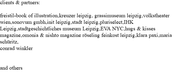 clients & partners: freistil-book of illustration,kreuzer leipzig, grassimuseum leipzig,volkstheater wien,sonovum gmbh,init leipzig,stadt leipzig,pluriselect,IHK Leipzig,stadtgeschichtliches museum Leipzig,EVA NYC,hugs & kisses magazine,omonia & nishto magazine röseling feinkost leipzig,klara paxi,maria schüritz, conrad winkler and others